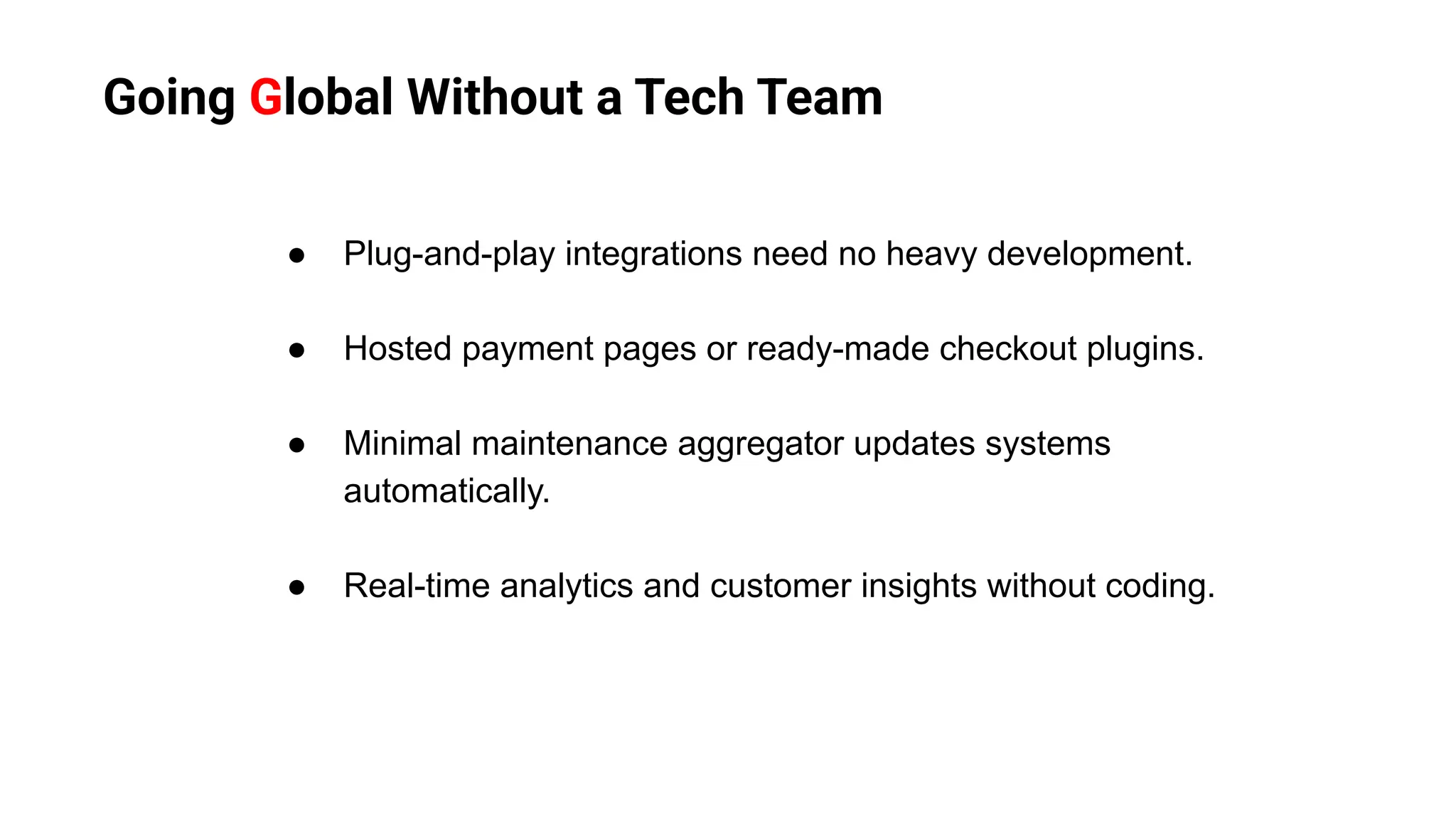 Going Global Without a Tech Team
● Plug-and-play integrations need no heavy development.
● Hosted payment pages or ready-made checkout plugins.
● Minimal maintenance aggregator updates systems
automatically.
● Real-time analytics and customer insights without coding.
 