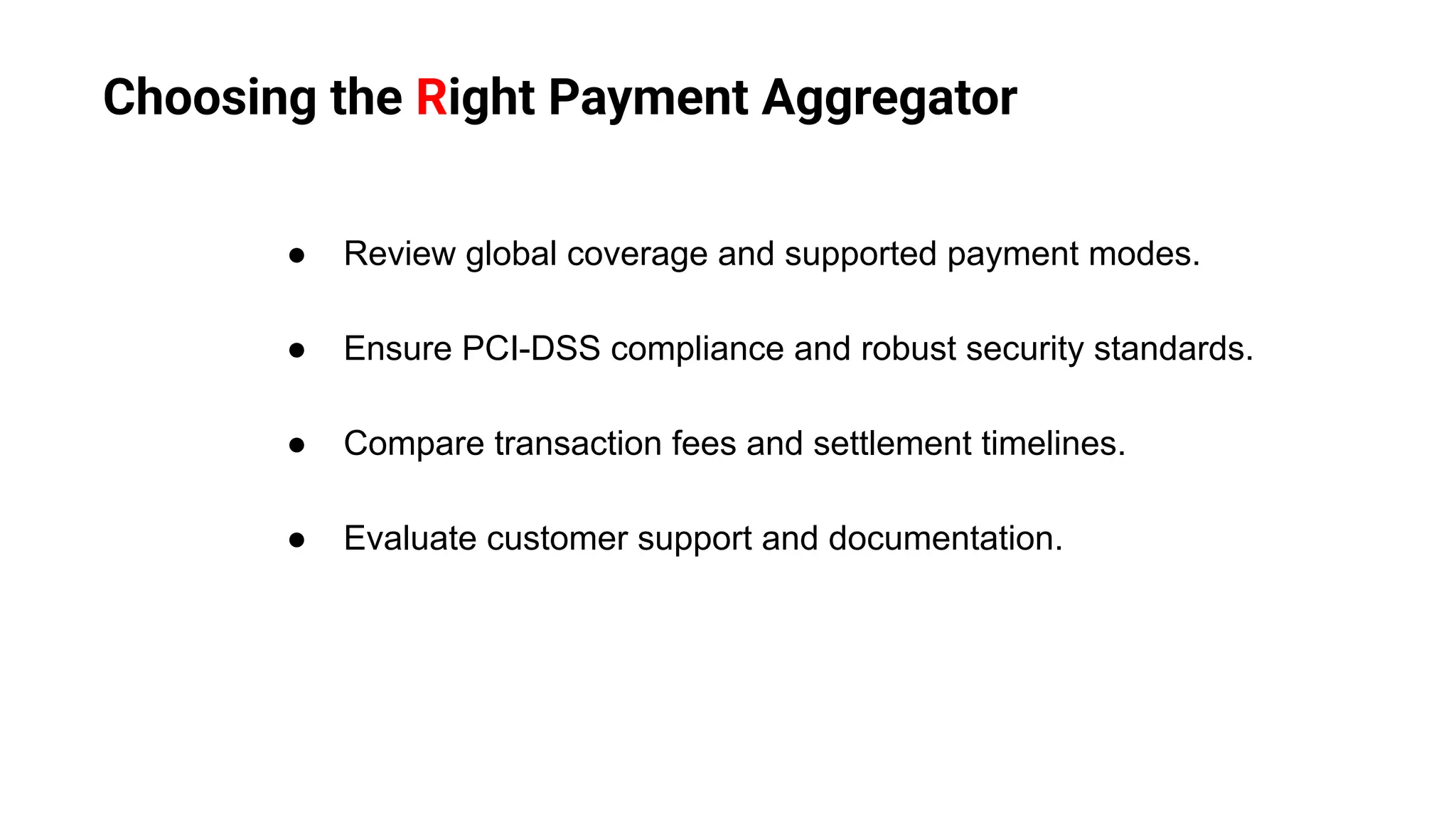 Choosing the Right Payment Aggregator
● Review global coverage and supported payment modes.
● Ensure PCI-DSS compliance and robust security standards.
● Compare transaction fees and settlement timelines.
● Evaluate customer support and documentation.
 