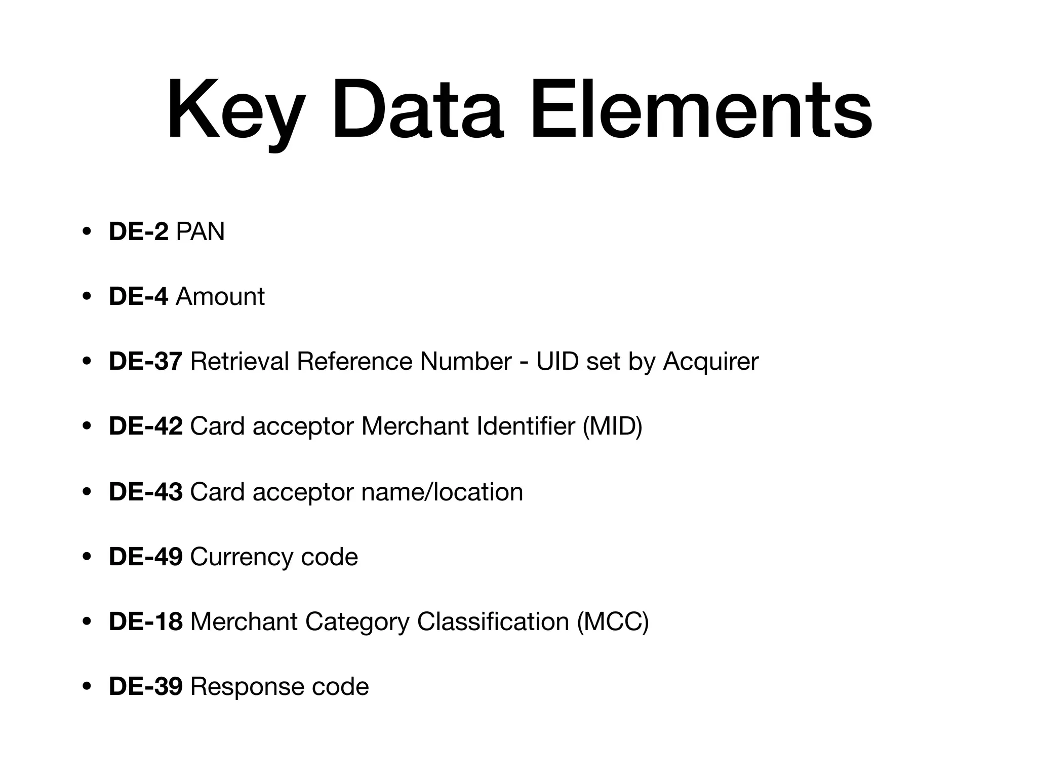 Key Data Elements
• DE-2 PAN

• DE-4 Amount

• DE-37 Retrieval Reference Number - UID set by Acquirer

• DE-42 Card acceptor Merchant Identiﬁer (MID)

• DE-43 Card acceptor name/location

• DE-49 Currency code

• DE-18 Merchant Category Classiﬁcation (MCC)

• DE-39 Response code
 