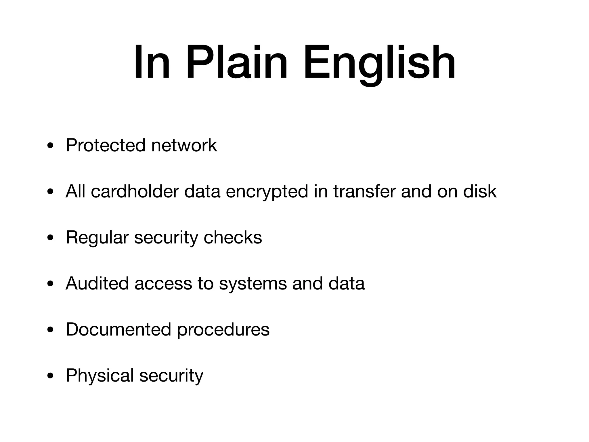 In Plain English
• Protected network

• All cardholder data encrypted in transfer and on disk

• Regular security checks

• Audited access to systems and data

• Documented procedures

• Physical security
 
