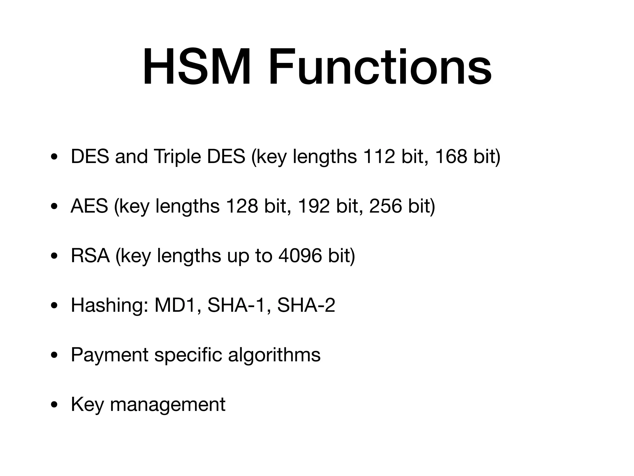 HSM Functions
• DES and Triple DES (key lengths 112 bit, 168 bit)

• AES (key lengths 128 bit, 192 bit, 256 bit)

• RSA (key lengths up to 4096 bit)

• Hashing: MD1, SHA-1, SHA-2

• Payment speciﬁc algorithms

• Key management
 