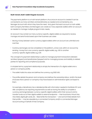 12
How Payment Innovations Help Accelerate Ecosystems
Multi-tenant, Multi-wallet Singular Accounts
The payments platform is a multi-tenant platform, thus once an account is created it can be
connected to as many remitters and beneficiaries as needed and connected by any
Manager Account with whom they have the need. And, given that each account is multi-wallet,
both Company Remitters and Managers can create as many separate wallets within an account
as needed to manage multiple programmatic needs,
An account may contain as many currency-specific, digital wallets as required to receive,
manage and send funds based upon their business use cases
The concept of a payment relationship is useful to manage payment transactions between
remitters (payers) and beneficiaries (payees) and for managing access and visibility to related
parties for reporting and compliance purposes.
In simplest terms, a payment relationship is simply the intersection of a digital wallet and a
person or company profile.
For example, a Beneficiary has a detailed profile with information needed to facilitate KYC and
AML compliance, tax reporting requirements as well as having the ability to complete a
currency exchange between currency-specific digital wallets within their account and to
transfer funds out of their digital wallets to external endpoints -- their local bank, Virtual Visa,
Visa Debit, digital gift cards, etc. Meanwhile the transaction -- and some limited details from
their profile -- may be viewable by a connected Company and/or a connected Manager
Account acting on behalf of that Company.
Moving money between same-currency digital wallets within an account are unlimited and
cost free
Currency exchanges can be completed on the platform,, at low cost, within an account by
sending money from one currency-specific digital wallet, e.g., USD to another
currency-specific digital wallet, e.g., EUR.
The wallet holds the value and defines the currency, e.g. $100 USD.
The profile details the person and company and defines the ownership status and/or the level
of access that a person or company may have based on administrative rights conveyed to
them.
 