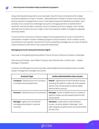 213
How Payment Innovations Help Accelerate Ecosystems
Using channel partner payments as an example, many firms are connected to the multiple
channel ecosystems of major IT vendors. Meanwhile each of these IT vendors may outsource
partner payment management to one or more external payment distribution providers. Each
provider, in turn, would have a Manager Account to manage payments on behalf of the IT
vendor(s) that the provider is servicing. Since a Company Account is singular, the IT vendor,
although one Company Account, might, in fact, have separate wallets managed by separate
service providers.
A more common occurrence, however, happens at the payee level as many IT channel firms
participate in multiple IT vendor marketing programs and promotions. Each IT vendor can be
connected to many specific channel firms, but its access/view privileges are, of course, limited to
those transactions with which it has a payment relationship.
Managing Accounts Using Administrative RIghts
Every user on the global payments platform has an Account: Personal, Company or Manager.
Every Account includes User Profiles: Company User, Personal User or Admin User -- Master,
Manager or Standard.
Company and Manager accounts may also create additional Administrative Users to enable
proper management, oversight and control.
Company: Global account for company
to accept and send payments.
Manager: Agency, ISV and Partner
managing downstream customer
accounts
Personal: Individual account for personal
Master: Highest level of administrative access
including the rights to create, set and suspend
Admins and access levels as well as delete
Admins within account.
Standard: Lowest level of administrative
access as set by Master or Manager. Each
right assigned is optional and can be as limited
as View Only.
Manager: Similar to Master but for a subset of
rights to create, set and suspend Admins and
access levels.
Account Type Active Administrative User Access
 