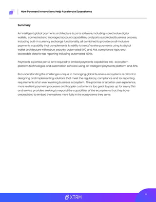 215
How Payment Innovations Help Accelerate Ecosystems
Summary
An intelligent global payments architecture is parts software, including stored value digital
wallets, connected and managed account capabilities, and parts automated business process,
including built-in currency exchange functionality, all combined to provide an all-inclusive
payments capability that complements its ability to send/receive payments using its digital
wallet architecture with robust security, automated KYC and AML compliance rigor, and
accessible data for tax reporting including automated 1099s.
Payments expertise per se isn’t required to embed payments capabilities into ecosystem
platform technologies and automation software using an intelligent payments platform and APIs.
But understanding the challenges unique to managing global business ecosystems is critical to
designing and implementing solutions that meet the regulatory, compliance and tax reporting
requirements of an ever evolving business ecosystem. The promise of a better user experience,
more resilient payment processes and happier customers is too great to pass up for savvy ISVs
and service providers seeking to expand the capabilities of the ecosystems that they have
created and to embed themselves more fully in the ecosystems they serve.
 