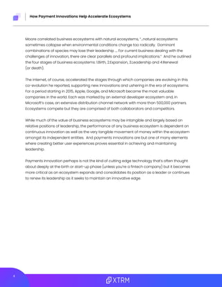 4
How Payment Innovations Help Accelerate Ecosystems
Moore correlated business ecosystems with natural ecosystems, “...natural ecosystems
sometimes collapse when environmental conditions change too radically. Dominant
combinations of species may lose their leadership …. For current business dealing with the
challenges of innovation, there are clear parallels and profound implications.” And he outlined
the four stages of business ecosystems: 1.Birth, 2.Expansion, 3.Leadership and 4.Renewal
(or death).
The internet, of course, accelerated the stages through which companies are evolving in this
co-evolution he reported, supporting new innovations and ushering in the era of ecosystems.
For a period starting in 2015, Apple, Google, and Microsoft became the most valuable
companies in the world. Each was marked by an external developer ecosystem and, in
Microsoft’s case, an extensive distribution channel network with more than 500,000 partners.
Ecosystems compete but they are comprised of both collaborators and competitors.
While much of the value of business ecosystems may be intangible and largely based on
relative positions of leadership, the performance of any business ecosystem is dependent on
continuous innovation as well as the very tangible movement of money within the ecosystem
amongst its independent entities. And payments innovations are but one of many elements
where creating better user experiences proves essential in achieving and maintaining
leadership.
Payments innovation perhaps is not the kind of cutting edge technology that’s often thought
about deeply at the birth or start-up phase (unless you’re a fintech company) but it becomes
more critical as an ecosystem expands and consolidates its position as a leader or continues
to renew its leadership as it seeks to maintain an innovative edge.
 