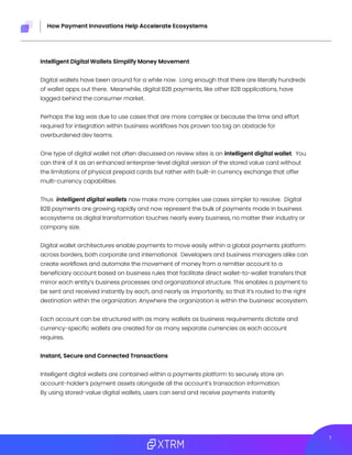 27
How Payment Innovations Help Accelerate Ecosystems
Intelligent Digital Wallets Simplify Money Movement
Digital wallets have been around for a while now. Long enough that there are literally hundreds
of wallet apps out there. Meanwhile, digital B2B payments, like other B2B applications, have
lagged behind the consumer market.
Perhaps the lag was due to use cases that are more complex or because the time and effort
required for integration within business workflows has proven too big an obstacle for
overburdened dev teams.
One type of digital wallet not often discussed on review sites is an intelligent digital wallet. You
can think of it as an enhanced enterprise-level digital version of the stored value card without
the limitations of physical prepaid cards but rather with built-in currency exchange that offer
multi-currency capabilities.
Thus intelligent digital wallets now make more complex use cases simpler to resolve. Digital
B2B payments are growing rapidly and now represent the bulk of payments made in business
ecosystems as digital transformation touches nearly every business, no matter their industry or
company size.
Digital wallet architectures enable payments to move easily within a global payments platform
across borders, both corporate and international. Developers and business managers alike can
create workflows and automate the movement of money from a remitter account to a
beneficiary account based on business rules that facilitate direct wallet-to-wallet transfers that
mirror each entity’s business processes and organizational structure. This enables a payment to
be sent and received instantly by each, and nearly as importantly, so that it’s routed to the right
destination within the organization. Anywhere the organization is within the business’ ecosystem.
Each account can be structured with as many wallets as business requirements dictate and
currency-specific wallets are created for as many separate currencies as each account
requires.
Instant, Secure and Connected Transactions
Intelligent digital wallets are contained within a payments platform to securely store an
account-holder’s payment assets alongside all the account’s transaction information.
By using stored-value digital wallets, users can send and receive payments instantly
 