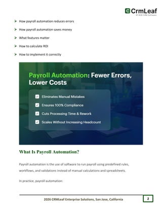 2
2026 CRMLeaf Enterprise Solutions, San Jose, California
 How payroll automation reduces errors
 How payroll automation saves money
 What features matter
 How to calculate ROI
 How to implement it correctly
What Is Payroll Automation?
Payroll automation is the use of software to run payroll using predefined rules,
workflows, and validations instead of manual calculations and spreadsheets.
In practice, payroll automation:
 
