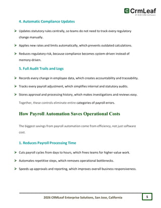 5
2026 CRMLeaf Enterprise Solutions, San Jose, California
4. Automatic Compliance Updates
 Updates statutory rules centrally, so teams do not need to track every regulatory
change manually.
 Applies new rates and limits automatically, which prevents outdated calculations.
 Reduces regulatory risk, because compliance becomes system-driven instead of
memory-driven.
5. Full Audit Trails and Logs
 Records every change in employee data, which creates accountability and traceability.
 Tracks every payroll adjustment, which simplifies internal and statutory audits.
 Stores approval and processing history, which makes investigations and reviews easy.
Together, these controls eliminate entire categories of payroll errors.
How Payroll Automation Saves Operational Costs
The biggest savings from payroll automation come from efficiency, not just software
cost.
1. Reduces Payroll Processing Time
 Cuts payroll cycles from days to hours, which frees teams for higher-value work.
 Automates repetitive steps, which removes operational bottlenecks.
 Speeds up approvals and reporting, which improves overall business responsiveness.
 