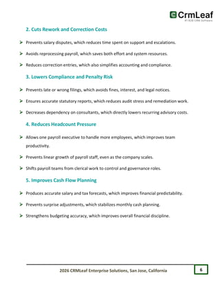 6
2026 CRMLeaf Enterprise Solutions, San Jose, California
2. Cuts Rework and Correction Costs
 Prevents salary disputes, which reduces time spent on support and escalations.
 Avoids reprocessing payroll, which saves both effort and system resources.
 Reduces correction entries, which also simplifies accounting and compliance.
3. Lowers Compliance and Penalty Risk
 Prevents late or wrong filings, which avoids fines, interest, and legal notices.
 Ensures accurate statutory reports, which reduces audit stress and remediation work.
 Decreases dependency on consultants, which directly lowers recurring advisory costs.
4. Reduces Headcount Pressure
 Allows one payroll executive to handle more employees, which improves team
productivity.
 Prevents linear growth of payroll staff, even as the company scales.
 Shifts payroll teams from clerical work to control and governance roles.
5. Improves Cash Flow Planning
 Produces accurate salary and tax forecasts, which improves financial predictability.
 Prevents surprise adjustments, which stabilizes monthly cash planning.
 Strengthens budgeting accuracy, which improves overall financial discipline.
 