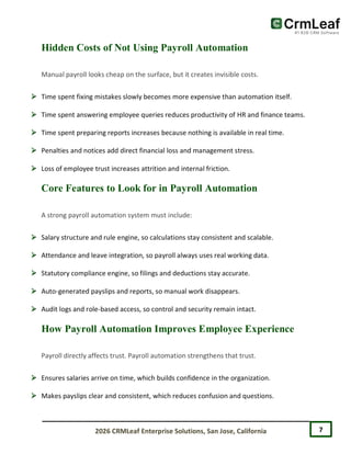7
2026 CRMLeaf Enterprise Solutions, San Jose, California
Hidden Costs of Not Using Payroll Automation
Manual payroll looks cheap on the surface, but it creates invisible costs.
 Time spent fixing mistakes slowly becomes more expensive than automation itself.
 Time spent answering employee queries reduces productivity of HR and finance teams.
 Time spent preparing reports increases because nothing is available in real time.
 Penalties and notices add direct financial loss and management stress.
 Loss of employee trust increases attrition and internal friction.
Core Features to Look for in Payroll Automation
A strong payroll automation system must include:
 Salary structure and rule engine, so calculations stay consistent and scalable.
 Attendance and leave integration, so payroll always uses real working data.
 Statutory compliance engine, so filings and deductions stay accurate.
 Auto-generated payslips and reports, so manual work disappears.
 Audit logs and role-based access, so control and security remain intact.
How Payroll Automation Improves Employee Experience
Payroll directly affects trust. Payroll automation strengthens that trust.
 Ensures salaries arrive on time, which builds confidence in the organization.
 Makes payslips clear and consistent, which reduces confusion and questions.
 