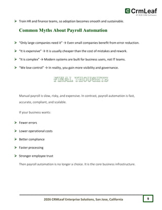 9
2026 CRMLeaf Enterprise Solutions, San Jose, California
 Train HR and finance teams, so adoption becomes smooth and sustainable.
Common Myths About Payroll Automation
 “Only large companies need it” → Even small companies benefit from error reduction.
 “It is expensive” → It is usually cheaper than the cost of mistakes and rework.
 “It is complex” → Modern systems are built for business users, not IT teams.
 “We lose control” → In reality, you gain more visibility and governance.
Manual payroll is slow, risky, and expensive. In contrast, payroll automation is fast,
accurate, compliant, and scalable.
If your business wants:
 Fewer errors
 Lower operational costs
 Better compliance
 Faster processing
 Stronger employee trust
Then payroll automation is no longer a choice. It is the core business infrastructure.
 