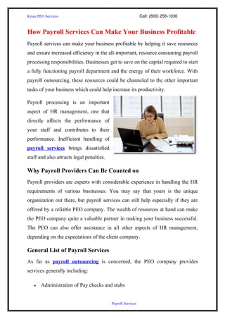 Kruse PEO Services                                                                           Call: (800) 258­1036


How Payroll Services Can Make Your Business Profitable
Payroll services can make your business profitable by helping it save resources
and ensure increased efficiency in the all-important, resource consuming payroll
processing responsibilities. Businesses get to save on the capital required to start
a fully functioning payroll department and the energy of their workforce. With
payroll outsourcing, these resources could be channeled to the other important
tasks of your business which could help increase its productivity.

Payroll processing is an important
aspect of HR management, one that
directly affects the performance of
your staff and contributes to their
performance. Inefficient handling of
payroll services brings dissatisfied
staff and also attracts legal penalties.

Why Payroll Providers Can Be Counted on
Payroll providers are experts with considerable experience in handling the HR
requirements of various businesses. You may say that yours is the unique
organization out there, but payroll services can still help especially if they are
offered by a reliable PEO company. The wealth of resources at hand can make
the PEO company quite a valuable partner in making your business successful.
The PEO can also offer assistance in all other aspects of HR management,
depending on the expectations of the client company.

General List of Payroll Services
As far as payroll outsourcing is concerned, the PEO company provides
services generally including:

     •     Administration of Pay checks and stubs


                                                                          Payroll Services
 