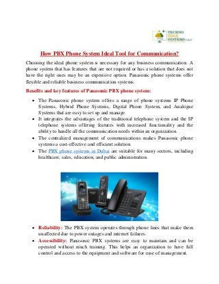 How PBX Phone System Ideal Tool for Communication?
Choosing the ideal phone system is necessary for any business communication. A
phone system that has features that are not required or has a solution that does not
have the right ones may be an expensive option. Panasonic phone systems offer
flexible and reliable business communication systems.
Benefits and key features of Panasonic PBX phone system:
 The Panasonic phone system offers a range of phone systems IP Phone
Systems, Hybrid Phone Systems, Digital Phone System, and Analogue
Systems that are easy to set up and manage.
 It integrates the advantages of the traditional telephone system and the IP
telephone systems offering features with increased functionality and the
ability to handle all the communication needs within an organization.
 The centralized management of communications makes Panasonic phone
systems a cost-effective and efficient solution.
 The PBX phone systems in Dubai are suitable for many sectors, including
healthcare, sales, education, and public administration.
 Reliability: The PBX system operates through phone lines that make them
unaffected due to power outages and internet failures.
 Accessibility: Panasonic PBX systems are easy to maintain and can be
operated without much training. This helps an organization to have full
control and access to the equipment and software for ease of management.
 