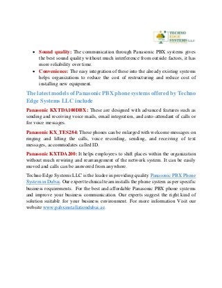  Sound quality: The communication through Panasonic PBX systems gives
the best sound quality without much interference from outside factors, it has
more reliability over time.
 Convenience: The easy integration of these into the already existing systems
helps organizations to reduce the cost of restructuring and reduce cost of
installing new equipment.
The latest models of Panasonic PBX phone systems offered by Techno
Edge Systems LLC include
Panasonic KXTDA100DBX: These are designed with advanced features such as
sending and receiving voice mails, email integration, and auto-attendant of calls or
for voice messages.
Panasonic KX_TES284: These phones can be enlarged with welcome messages on
ringing and lifting the calls, voice recording, sending, and receiving of text
messages, accommodates called ID.
Panasonic KXTDA200: It helps employees to shift places within the organization
without much rewiring and rearrangement of the network system. It can be easily
moved and calls can be answered from anywhere.
Techno Edge Systems LLC is the leader in providing quality Panasonic PBX Phone
System in Dubai. Our expert technical team installs the phone system as per specific
business requirements. For the best and affordable Panasonic PBX phone systems
and improve your business communication. Our experts suggest the right kind of
solution suitable for your business environment. For more information Visit our
website www.pabxinstallationdubai.ae.
 