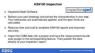 Manufacturing That Eliminates Risk & Improves Reliability
28
AS9100 Inspection
 InspectionXpert Software
 Balloon your part drawings and extract the characteristics in one step.
Your tolerances are automatically applied, and the spec limits are
calculated.
 Reduces time and cost to complete AS9100 reports and improves
accuracy.
 Import the CMM data into a project and have the measurement results
auto-assign to the corresponding feature. Then publish the data
directly to your inspection report.
 