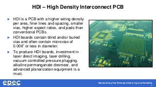 Manufacturing That Eliminates Risk & Improves Reliability
4
HDI – High Density Interconnect PCB
 HDI is a PCB with a higher wiring density
per area, finer lines and spacing, smaller
vias, higher aspect ratios, and pads than
conventional PCBs.
 HDI boards contain blind and/or buried
vias and often contain microvias of
0.006” or less in diameter.
 To produce HDI boards, investment in
laser direct imaging, laser drilling,
vacuum controlled pressure plugging,
alkaline permanganate desmear, and
advanced planarization equipment is a
must.
 