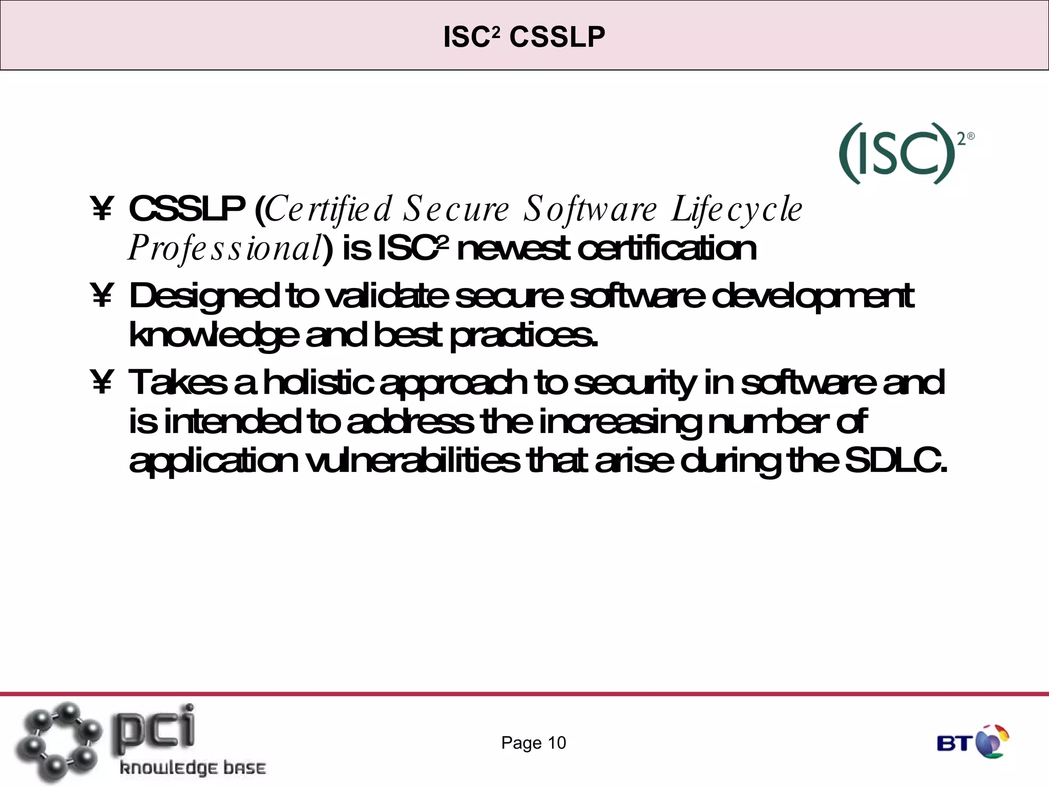 ISC 2  CSSLP CSSLP ( Certified Secure Software Lifecycle Professional ) is ISC 2  newest certification Designed to validate secure software development knowledge and best practices.  Takes a holistic approach to security in software and is intended to address the increasing number of application vulnerabilities that arise during the SDLC. Page  