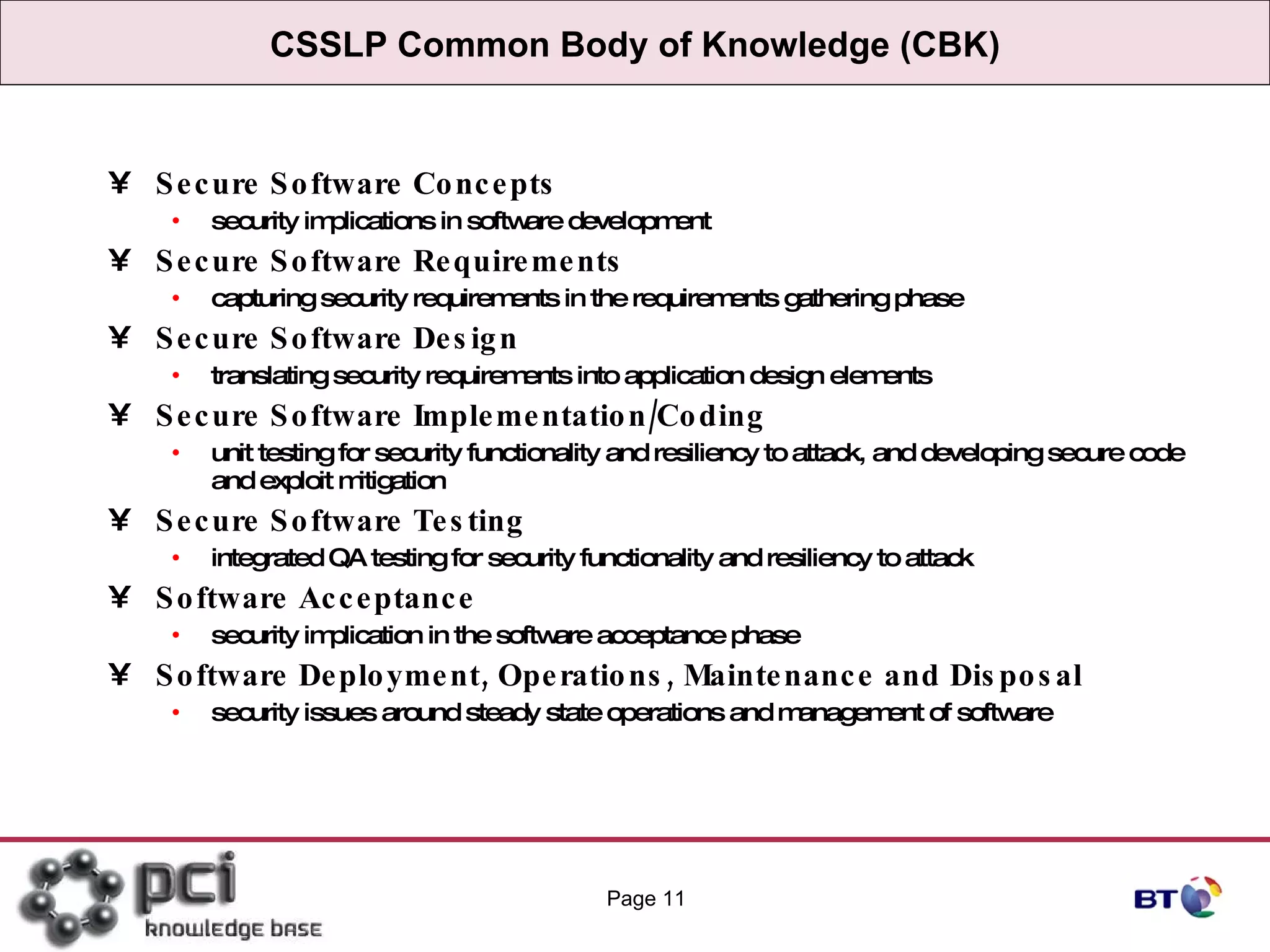 CSSLP Common Body of Knowledge (CBK) Secure Software Concepts security implications in software development  Secure Software Requirements capturing security requirements in the requirements gathering phase  Secure Software Design translating security requirements into application design elements  Secure Software Implementation/Coding unit testing for security functionality and resiliency to attack, and developing secure code and exploit mitigation  Secure Software Testing integrated QA testing for security functionality and resiliency to attack  Software Acceptance security implication in the software acceptance phase  Software Deployment, Operations, Maintenance and Disposal security issues around steady state operations and management of software  Page  