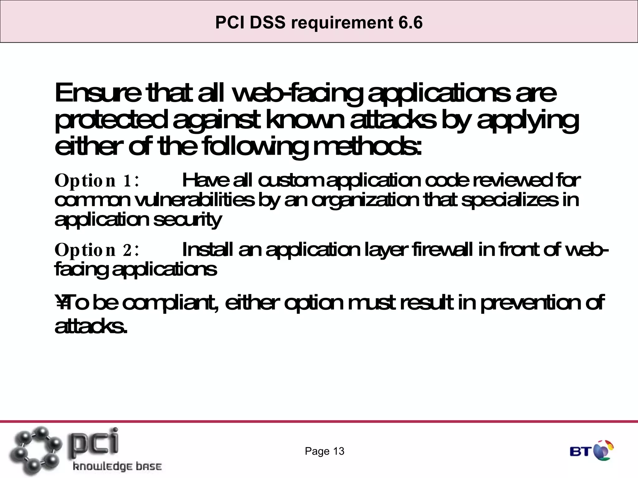 PCI DSS requirement 6.6 Ensure that all web-facing applications are protected against known attacks by applying either of the following methods: Option 1: Have all custom application code reviewed for common vulnerabilities by an organization that specializes in application security Option 2: Install an application layer firewall in front of web-facing applications To be compliant, either option must result in prevention of attacks. Page  