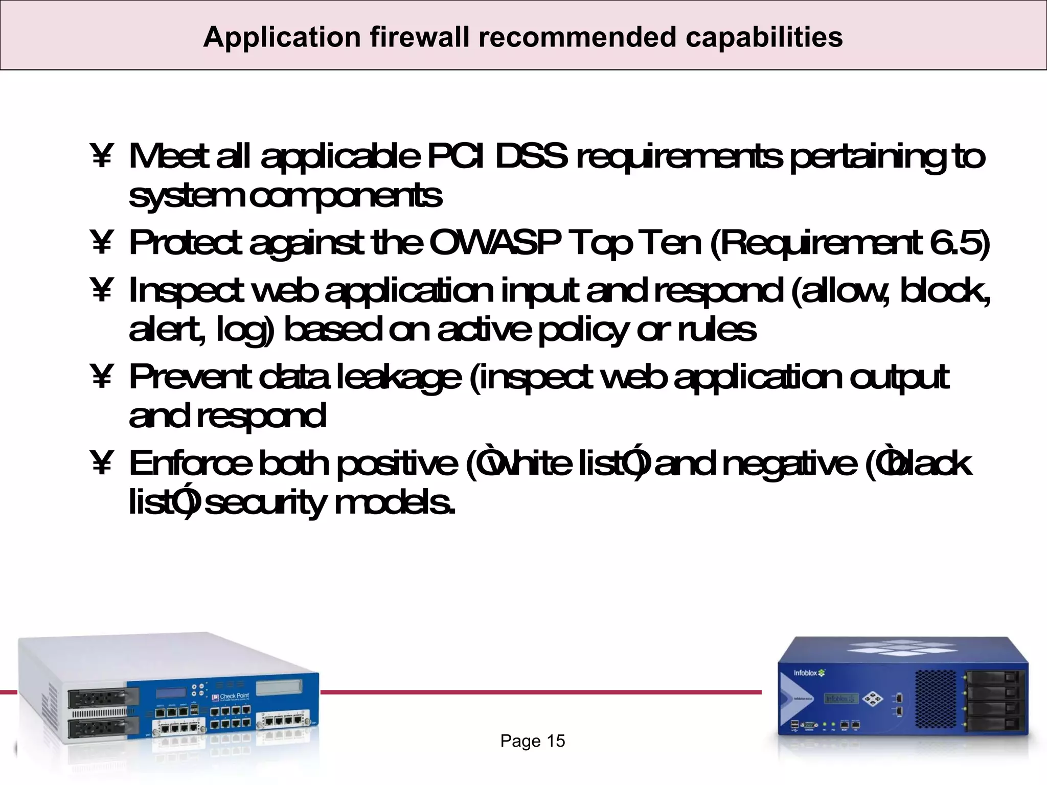Application firewall recommended capabilities Meet all applicable PCI DSS requirements pertaining to system components Protect against the OWASP Top Ten (Requirement 6.5) Inspect web application input and respond (allow, block, alert, log) based on active policy or rules Prevent data leakage (inspect web application output and respond Enforce both positive (“white list”) and negative (“black list”) security models. Page  