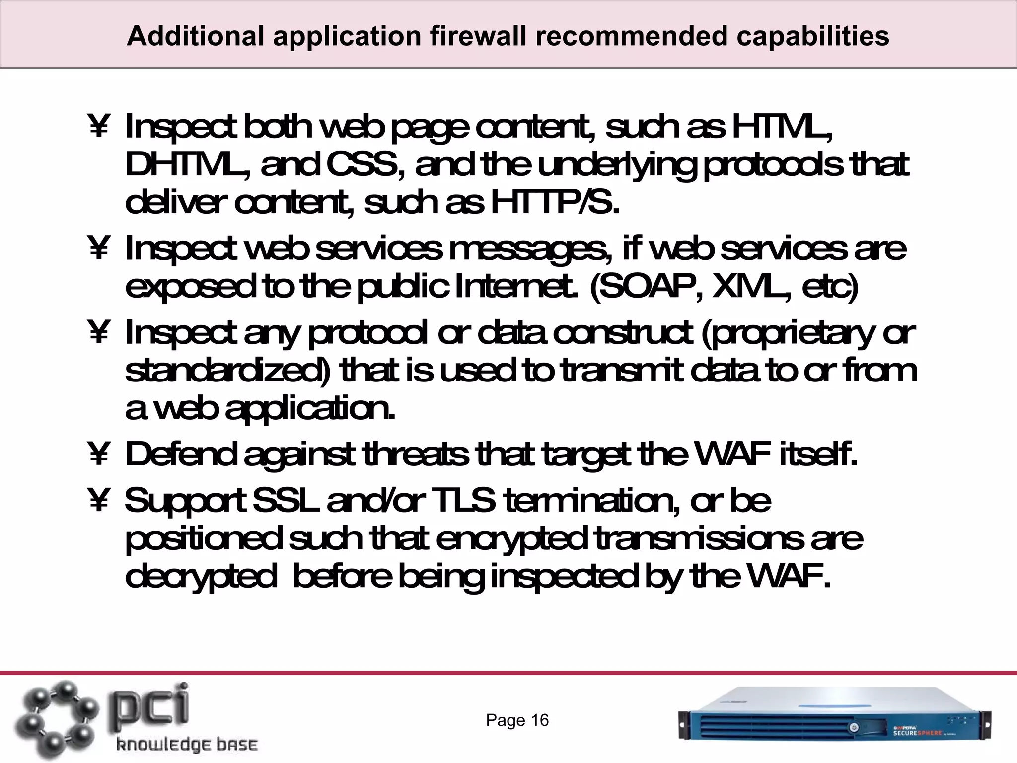 Additional application firewall recommended capabilities Inspect both web page content, such as HTML, DHTML, and CSS, and the underlying protocols that deliver content, such as HTTP/S. Inspect web services messages, if web services are exposed to the public Internet. (SOAP, XML, etc) Inspect any protocol or data construct (proprietary or standardized) that is used to transmit data to or from a web application. Defend against threats that target the WAF itself. Support SSL and/or TLS termination, or be positioned such that encrypted transmissions are decrypted  before being inspected by the WAF. Page  