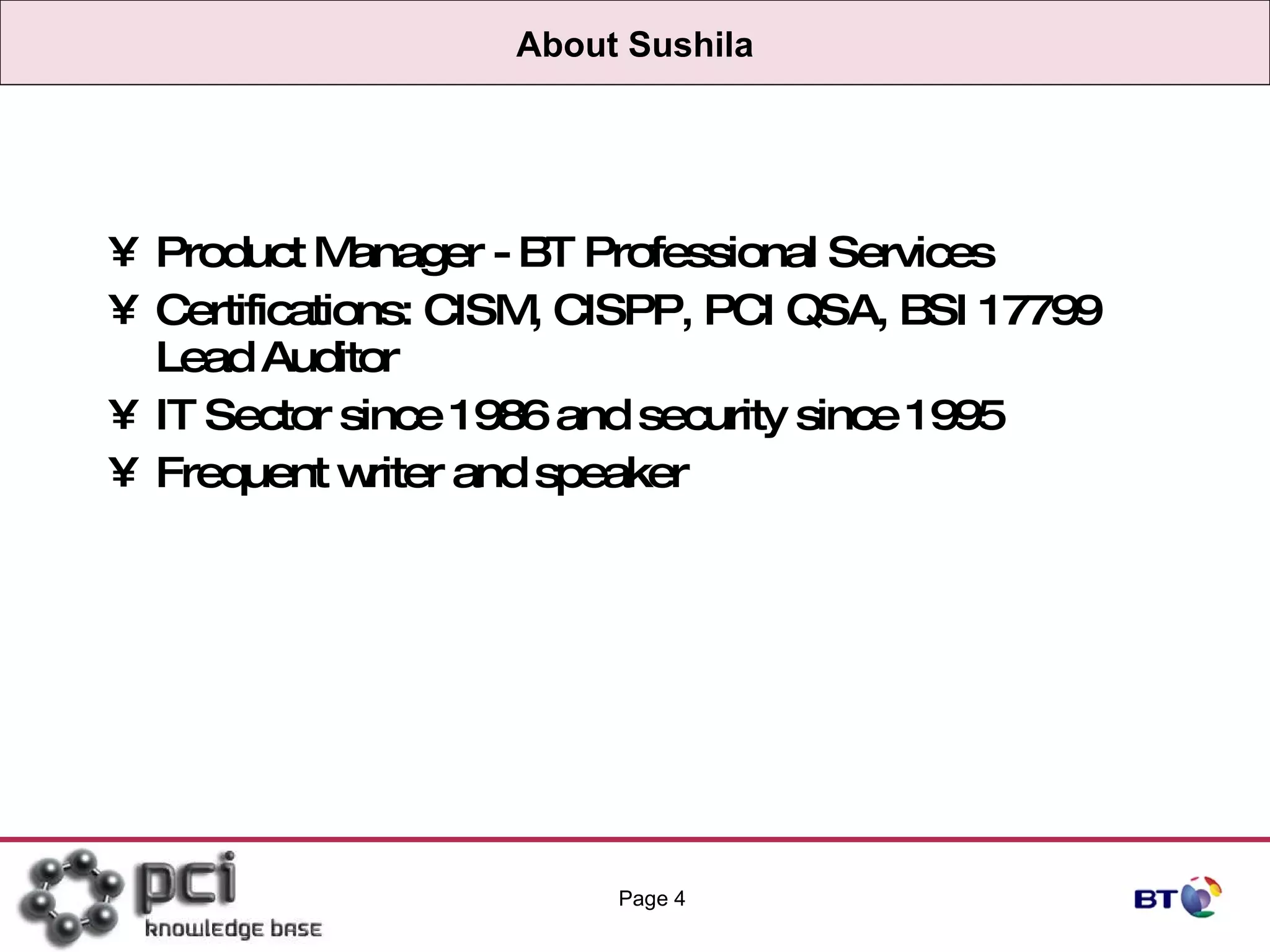 About Sushila Product Manager - BT Professional Services Certifications: CISM, CISPP, PCI QSA, BSI 17799 Lead Auditor IT Sector since 1986 and security since 1995 Frequent writer and speaker Page  