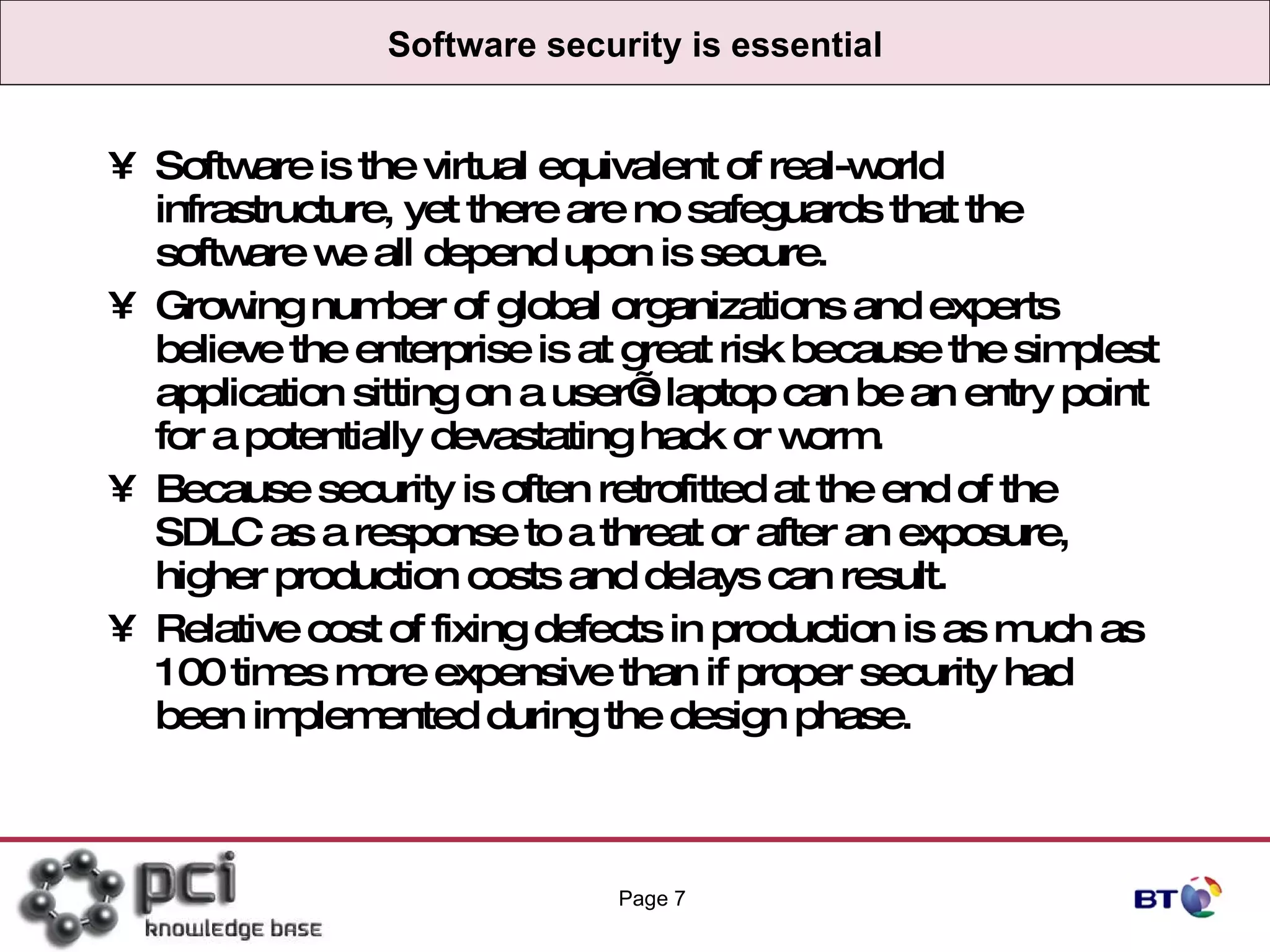 Software security is essential Software is the virtual equivalent of real-world infrastructure, yet there are no safeguards that the software we all depend upon is secure.  Growing number of global organizations and experts believe the enterprise is at great risk because the simplest application sitting on a user’s laptop can be an entry point for a potentially devastating hack or worm.  Because security is often retrofitted at the end of the SDLC as a response to a threat or after an exposure, higher production costs and delays can result.  Relative cost of fixing defects in production is as much as 100 times more expensive than if proper security had been implemented during the design phase. Page  