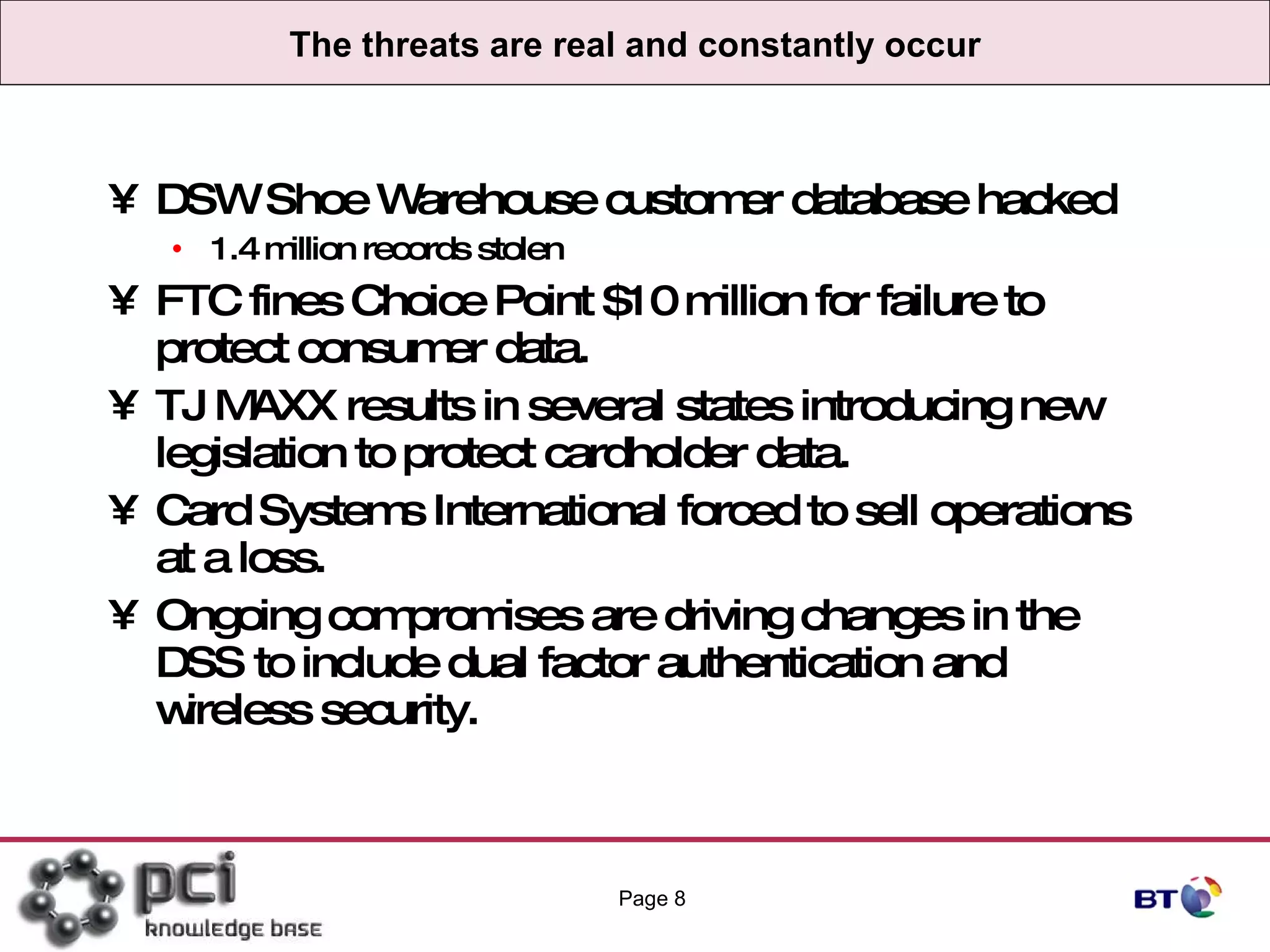 The threats are real and constantly occur DSW Shoe Warehouse customer database hacked 1.4 million records stolen FTC fines Choice Point $10 million for failure to protect consumer data. TJ MAXX results in several states introducing new legislation to protect cardholder data. Card Systems International forced to sell operations at a loss. Ongoing compromises are driving changes in the DSS to include dual factor authentication and wireless security. Page  
