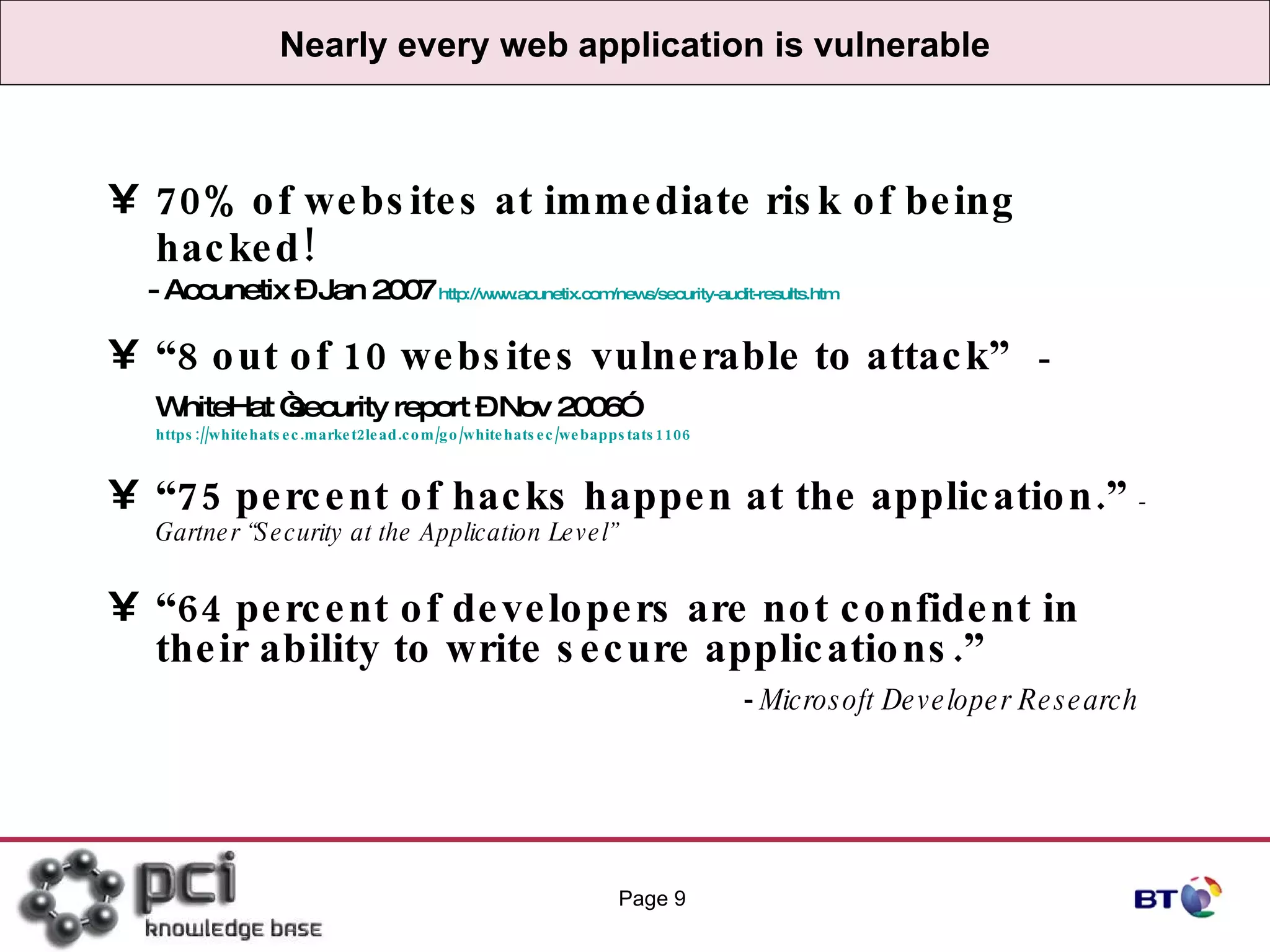 Nearly every web application is vulnerable 70% of websites at immediate risk of being hacked!  - Accunetix – Jan 2007   http://www.acunetix.com/news/security-audit-results.htm “ 8 out of 10 websites vulnerable to attack”  - WhiteHat “security report – Nov 2006”   https://whitehatsec.market2lead.com/go/whitehatsec/webappstats1106 “ 75 percent of hacks happen at the application.”  - Gartner “Security at the Application Level” “ 64 percent of developers are not confident in their ability to write secure applications.”  -  Microsoft Developer Research Page  