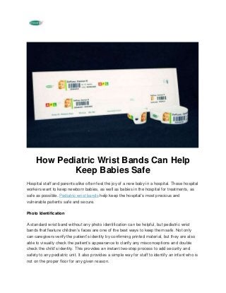 How Pediatric Wrist Bands Can Help
Keep Babies Safe
Hospital staff and parents alike often feel the joy of a new baby in a hospital. These hospital
workers want to keep newborn babies, as well as babies in the hospital for treatments, as
safe as possible. Pediatric wrist bands help keep the hospital’s most precious and
vulnerable patients safe and secure.
Photo Identification
A standard wrist band without any photo identification can be helpful, but pediatric wrist
bands that feature children’s faces are one of the best ways to keep them safe. Not only
can caregivers verify the patient’s identity by confirming printed material, but they are also
able to visually check the patient’s appearance to clarify any misconceptions and double
check the child’s identity. This provides an instant two-step process to add security and
safety to any pediatric unit. It also provides a simple way for staff to identify an infant who is
not on the proper floor for any given reason.
 