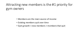 Attracting new members is the #1 priority for
gym owners
• Members are the main source of income
• Existing members quit o...