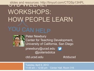 slides and resources: http://tinyurl.com/CTDSp13HPL
CTD WEEKLY                                How People Learn   1



WORKSHOPS:
HOW PEOPLE LEARN

            Peter Newbury
            Center for Teaching Development,
            University of California, San Diego
            pnewbury@ucsd.edu
                   @polarisdotca
            ctd.ucsd.edu                #ctducsd

            Tuesday, April 9, 2013
            11:00 am – 12:00 pm Center Hall, Room 316
 