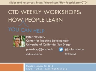 slides and resources: http://tinyurl.com/HowPeopleLearnCTD


CTD WEEKLY WORKSHOPS:
HOW PEOPLE LEARN

            Peter Newbury
            Center for Teaching Development,
            University of California, San Diego
            pnewbury@ucsd.edu              @polarisdotca
            ctd.ucsd.edu                   #ctducsd


            Thursday, January 17, 2013
            12:30 – 1:30 pm Center Hall, Room 316
 