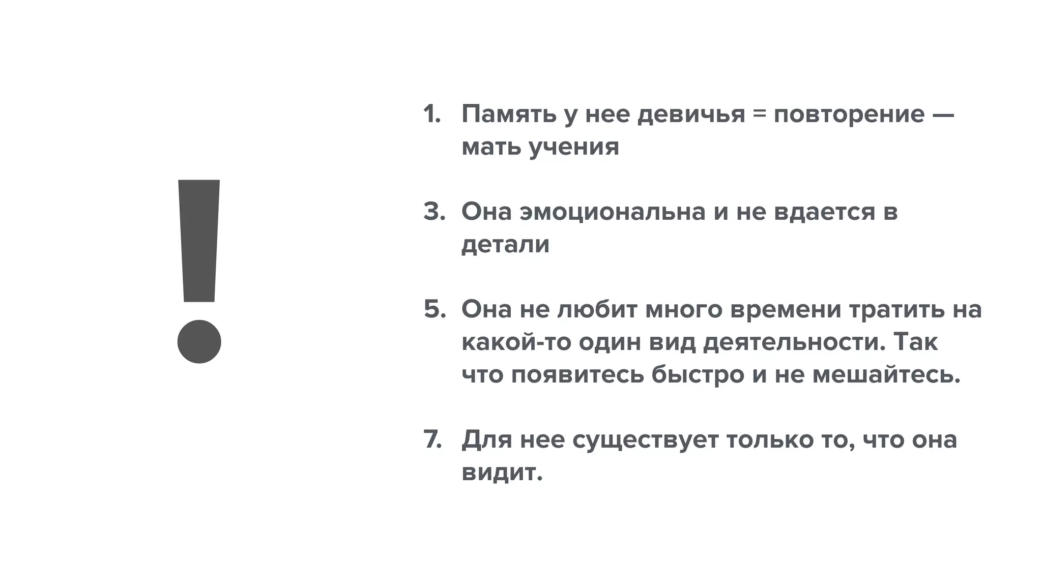 1. Память у нее девичья = повторение —
мать учения
3. Она эмоциональна и не вдается в
детали
5. Она не любит много времени тратить на
какой-то один вид деятельности. Так
что появитесь быстро и не мешайтесь.
7. Для нее существует только то, что она
видит.
!
 