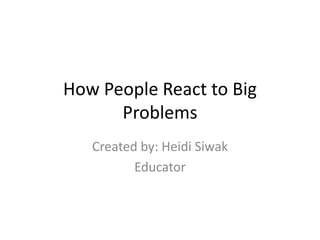 How People React to Big 
Problems 
Created by: Heidi Siwak 
Educator 
 