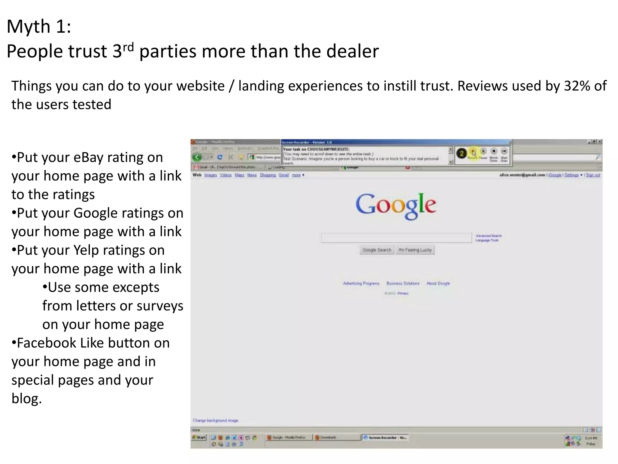 Myth 1: 
People trust 3rd parties more than the dealer
Things you can do to your website / landing experiences to instill trust. Reviews used by 32% of 
the users tested 


•Put your eBay rating on 
your home page with a link 
to the ratings
•Put your Google ratings on 
your home page with a link
•Put your Yelp ratings on 
your home page with a link 
     •Use some excepts 
     from letters or surveys 
     on your home page 
•Facebook Like button on 
your home page and in 
special pages and your 
blog. 
 