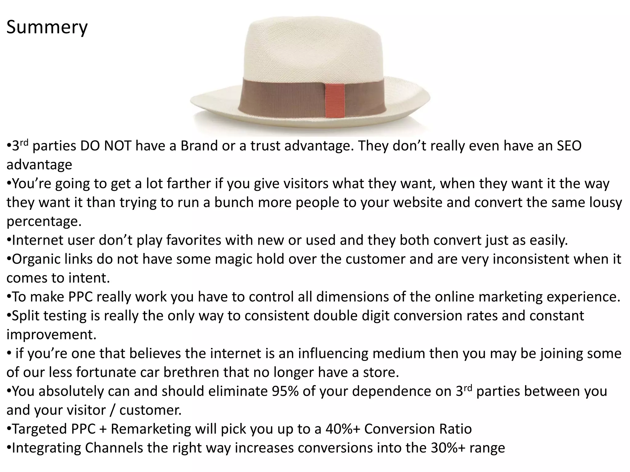 Summery




•3rd parties DO NOT have a Brand or a trust advantage. They don’t really even have an SEO 
advantage
•You’re going to get a lot farther if you give visitors what they want, when they want it the way 
they want it than trying to run a bunch more people to your website and convert the same lousy 
percentage.
•Internet user don’t play favorites with new or used and they both convert just as easily. 
•Organic links do not have some magic hold over the customer and are very inconsistent when it 
comes to intent.
•To make PPC really work you have to control all dimensions of the online marketing experience.
•Split testing is really the only way to consistent double digit conversion rates and constant 
improvement.
• if you’re one that believes the internet is an influencing medium then you may be joining some 
of our less fortunate car brethren that no longer have a store. 
•You absolutely can and should eliminate 95% of your dependence on 3rd parties between you 
and your visitor / customer.
•Targeted PPC + Remarketing will pick you up to a 40%+ Conversion Ratio
•Integrating Channels the right way increases conversions into the 30%+ range 
 