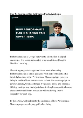 How Performance Max Is Shaping Paid Advertising
Performance Max is Google’s answer to automation in digital
marketing. It is a semi-automated program utilizing Google’s
Machine Learning.
The cutting-edge advantage marketers have when using
Performance Max is that it gets your work done with just a little
input. When done right, Performance Max campaigns can even
bring in cold traffic or so some users believe. For the campaign to
give you results, you need to feed it with your assets and choose a
bidding strategy, and that’s just about it. Google automatically runs
these assets on different properties without having to do it
separately for each one.
In this article, we’ll delve into the intricacies of how Performance
Max campaigns are shaping paid advertising.
 