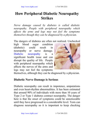 http://www.hqbk.com/

1-718-769-2521

How Peripheral Diabetic Neuropathy
Strikes
Nerve damage caused by diabetes is called diabetic
neuropathy. People with peripheral neuropathy which
affects the arms and legs may not feel the symptoms
themselves though they can be diagnosed by a physician.
The dangers of diabetes are often not realized. Unchecked
high blood sugar condition
(diabetic)
could
result
in
neuropathy or nerve damage.
Diabetic
neuropathy
is
a
significant health issue and can
disrupt the quality of life. People
with peripheral neuropathy which
affects the nerves of the arms and
legs may not feel the symptoms
themselves, although they can be diagnosed by a physician.

Diabetic Nerve Damage is Serious
Diabetic neuropathy can result in impotence, amputations
and even heart-rhythm abnormalities. It has been estimated
that around 90% of individuals with more than 10 years of
Type 2 or Type 1 diabetes contract neuropathy. The danger
here is that the onset of symptoms could be unnoticeable
until they have progressed to a considerable level. Tests can
diagnose neuropathy so it is important to keep checking
http://www.hqbk.com/

1-718-769-2521

 