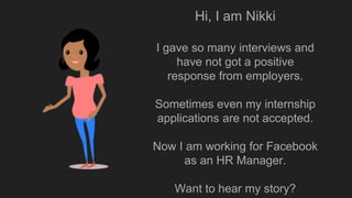 Hi, I am Nikki
I gave so many interviews and
have not got a positive
response from employers.
Sometimes even my internship
applications are not accepted.
Now I am working for Facebook
as an HR Manager.
Want to hear my story?
 