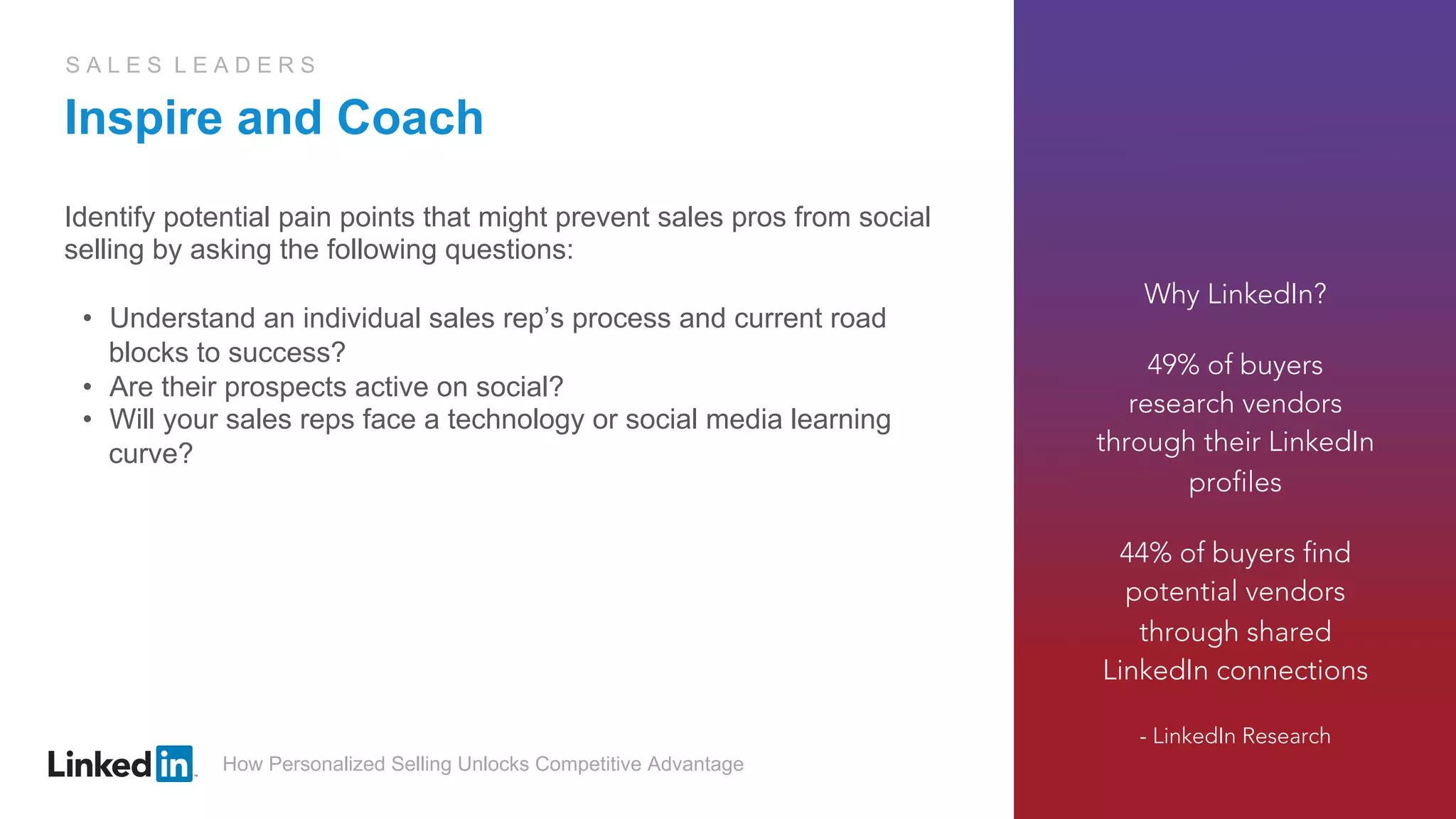 How Personalized Selling Unlocks Competitive Advantage
S A L E S L E A D E R S
Inspire and Coach
Identify potential pain points that might prevent sales pros from social
selling by asking the following questions:
•  Understand an individual sales rep’s process and current road
blocks to success?
•  Are their prospects active on social?
•  Will your sales reps face a technology or social media learning
curve?
Why LinkedIn?
49% of buyers
research vendors
through their LinkedIn
profiles
44% of buyers find
potential vendors
through shared
LinkedIn connections
- LinkedIn Research
 