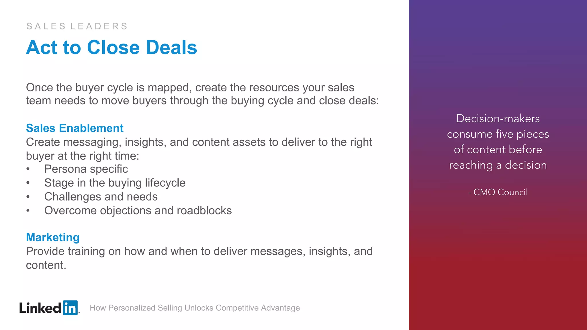 How Personalized Selling Unlocks Competitive Advantage
S A L E S L E A D E R S
Act to Close Deals
Once the buyer cycle is mapped, create the resources your sales
team needs to move buyers through the buying cycle and close deals:
Sales Enablement
Create messaging, insights, and content assets to deliver to the right
buyer at the right time:
•  Persona specific
•  Stage in the buying lifecycle
•  Challenges and needs
•  Overcome objections and roadblocks
Marketing
Provide training on how and when to deliver messages, insights, and
content.
Decision-makers
consume five pieces
of content before
reaching a decision
- CMO Council
 