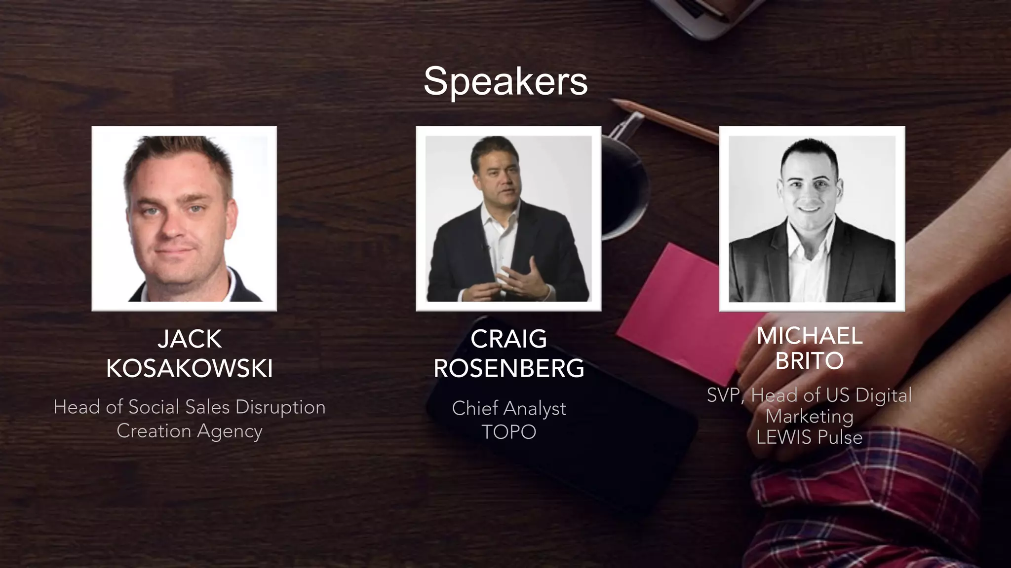 Speakers
CRAIG
ROSENBERG
Chief Analyst
TOPO
MICHAEL
BRITO
SVP, Head of US Digital
Marketing
LEWIS Pulse
JACK
KOSAKOWSKI
Head of Social Sales Disruption
Creation Agency
 