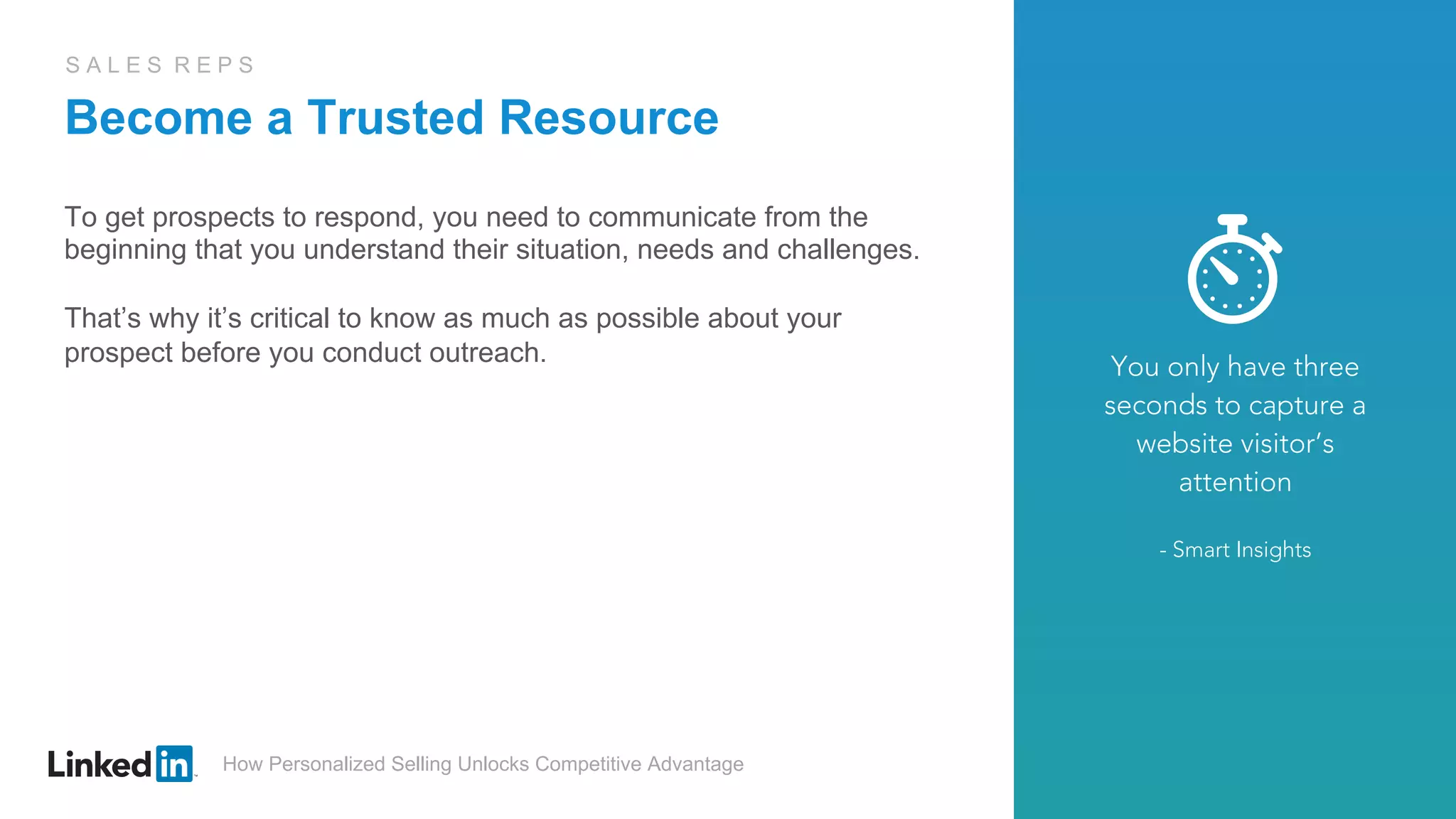 How Personalized Selling Unlocks Competitive Advantage
S A L E S R E P S
Become a Trusted Resource
To get prospects to respond, you need to communicate from the
beginning that you understand their situation, needs and challenges.
That’s why it’s critical to know as much as possible about your
prospect before you conduct outreach. You only have three
seconds to capture a
website visitor’s
attention
- Smart Insights
 