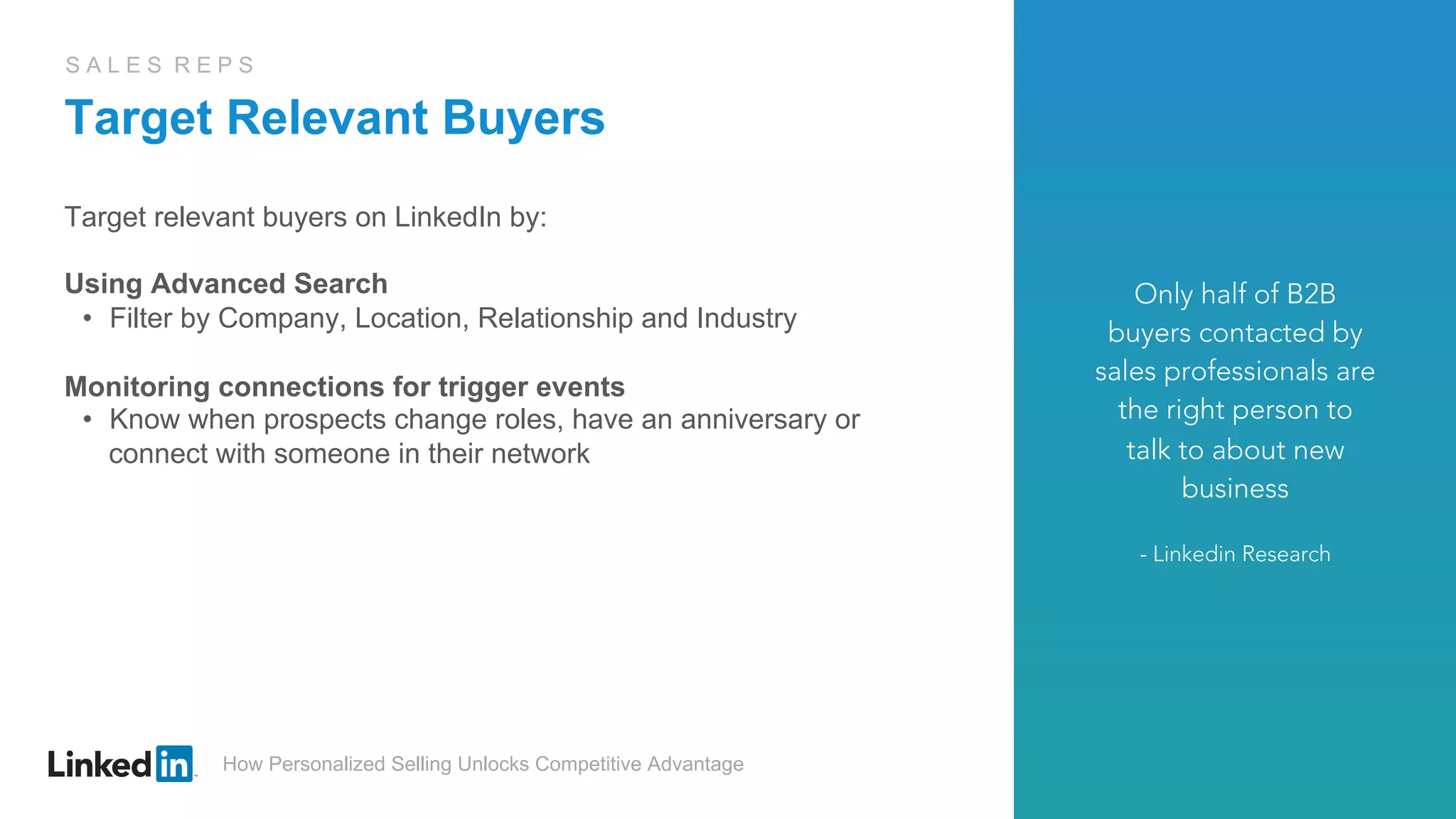 How Personalized Selling Unlocks Competitive Advantage
S A L E S R E P S
Target Relevant Buyers
Target relevant buyers on LinkedIn by:
Using Advanced Search
•  Filter by Company, Location, Relationship and Industry
Monitoring connections for trigger events
•  Know when prospects change roles, have an anniversary or
connect with someone in their network
Only half of B2B
buyers contacted by
sales professionals are
the right person to
talk to about new
business
- Linkedin Research
 