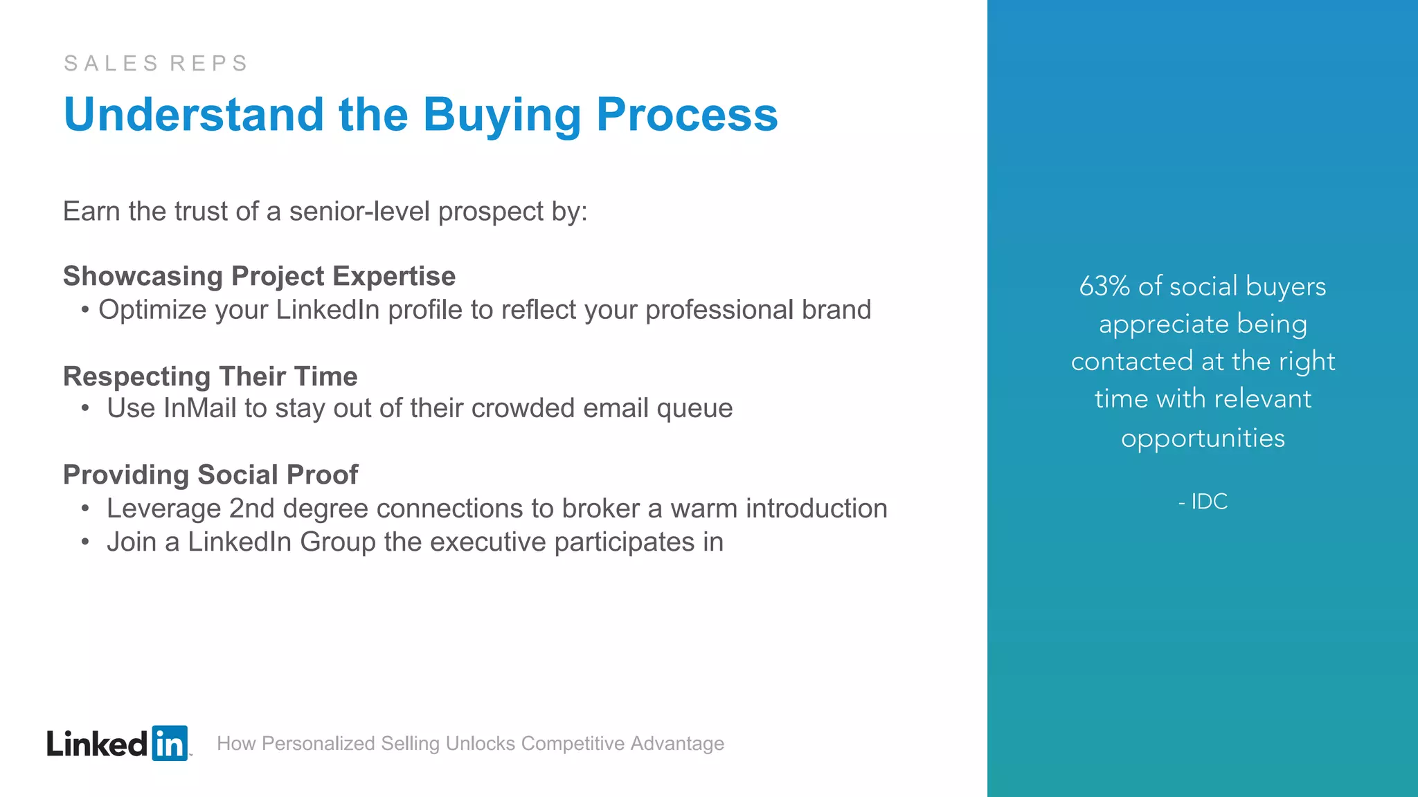 How Personalized Selling Unlocks Competitive Advantage
S A L E S R E P S
Understand the Buying Process
Earn the trust of a senior-level prospect by:
Showcasing Project Expertise
•  Optimize your LinkedIn profile to reflect your professional brand
Respecting Their Time
•  Use InMail to stay out of their crowded email queue
Providing Social Proof
•  Leverage 2nd degree connections to broker a warm introduction
•  Join a LinkedIn Group the executive participates in
63% of social buyers
appreciate being
contacted at the right
time with relevant
opportunities
- IDC
 