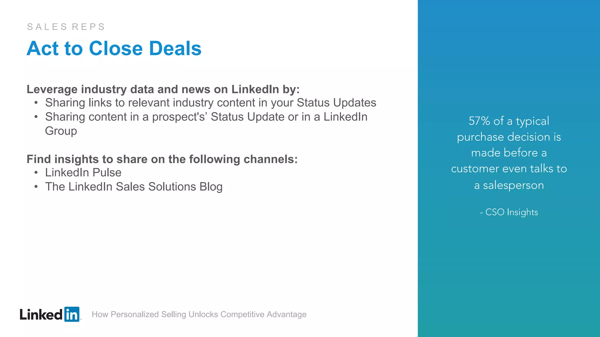 How Personalized Selling Unlocks Competitive Advantage
S A L E S R E P S
Act to Close Deals
Leverage industry data and news on LinkedIn by:
•  Sharing links to relevant industry content in your Status Updates
•  Sharing content in a prospect's’ Status Update or in a LinkedIn
Group
Find insights to share on the following channels:
•  LinkedIn Pulse
•  The LinkedIn Sales Solutions Blog
57% of a typical
purchase decision is
made before a
customer even talks to
a salesperson
- CSO Insights
 