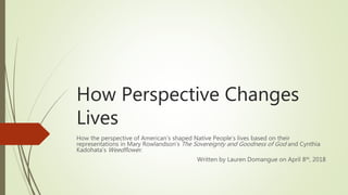 How Perspective Changes
Lives
How the perspective of American’s shaped Native People’s lives based on their
representations in Mary Rowlandson’s The Sovereignty and Goodness of God and Cynthia
Kadohata’s Weedflower.
Written by Lauren Domangue on April 8th, 2018
 
