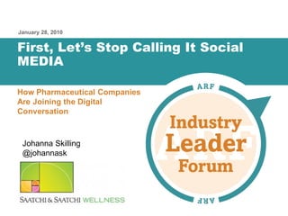 January 28, 2010


      First, Let’s Stop Calling It Social
      MEDIA

      How Pharmaceutical Companies
      Are Joining the Digital
      Conversation



        Johanna Skilling
        @johannask




Putting Listening to Work – ARF Industry Leader Forum   1
 