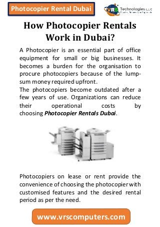 Photocopier Rental Dubai
www.vrscomputers.com
How Photocopier Rentals
Work in Dubai?
A Photocopier is an essential part of office
equipment for small or big businesses. It
becomes a burden for the organisation to
procure photocopiers because of the lump-
sum money required upfront.
The photocopiers become outdated after a
few years of use. Organizations can reduce
their operational costs by
choosing Photocopier Rentals Dubai.
Photocopiers on lease or rent provide the
convenience of choosing the photocopier with
customised features and the desired rental
period as per the need.
 